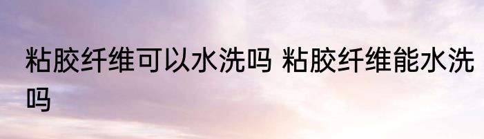 粘胶纤维可以水洗吗 粘胶纤维能水洗吗