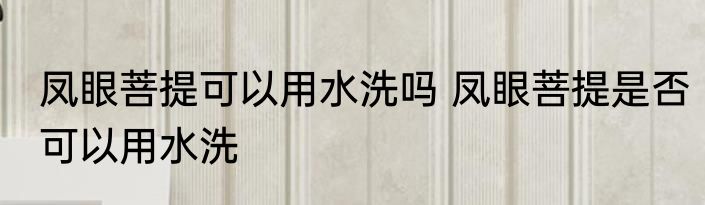 凤眼菩提可以用水洗吗 凤眼菩提是否可以用水洗