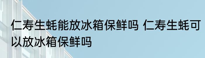 仁寿生蚝能放冰箱保鲜吗 仁寿生蚝可以放冰箱保鲜吗