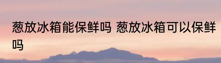 葱放冰箱能保鲜吗 葱放冰箱可以保鲜吗