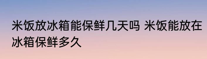 米饭放冰箱能保鲜几天吗 米饭能放在冰箱保鲜多久