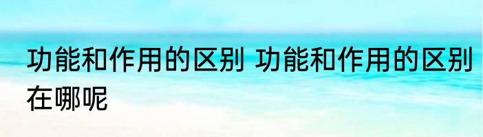 功能和作用的区别 功能和作用的区别在哪呢