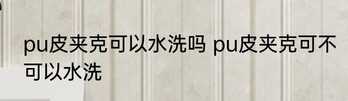pu皮夹克可以水洗吗 pu皮夹克可不可以水洗