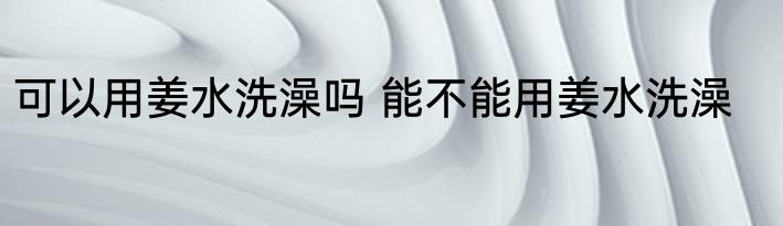 可以用姜水洗澡吗 能不能用姜水洗澡