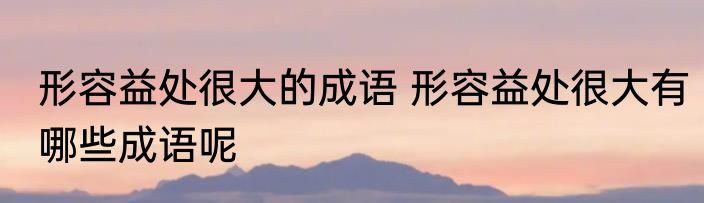 形容益处很大的成语 形容益处很大有哪些成语呢