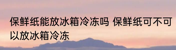 保鲜纸能放冰箱冷冻吗 保鲜纸可不可以放冰箱冷冻