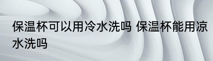 保温杯可以用冷水洗吗 保温杯能用凉水洗吗