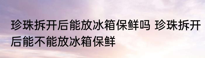 珍珠拆开后能放冰箱保鲜吗 珍珠拆开后能不能放冰箱保鲜