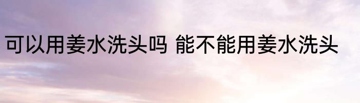 可以用姜水洗头吗 能不能用姜水洗头