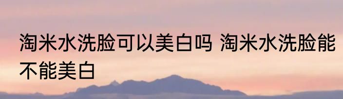 淘米水洗脸可以美白吗 淘米水洗脸能不能美白