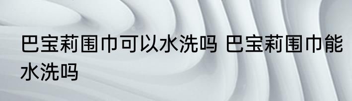 巴宝莉围巾可以水洗吗 巴宝莉围巾能水洗吗