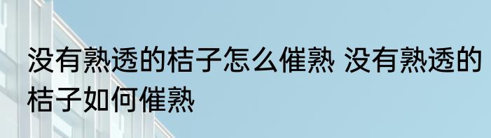 没有熟透的桔子怎么催熟 没有熟透的桔子如何催熟