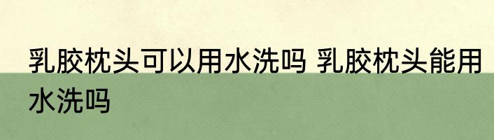 乳胶枕头可以用水洗吗 乳胶枕头能用水洗吗
