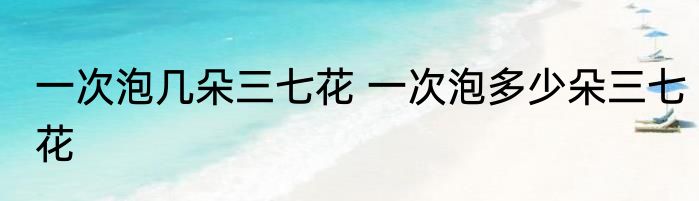 一次泡几朵三七花 一次泡多少朵三七花