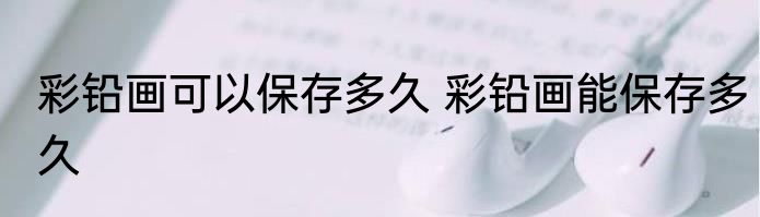 彩铅画可以保存多久 彩铅画能保存多久
