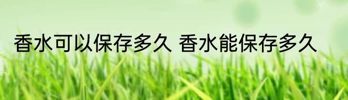 香水可以保存多久 香水能保存多久