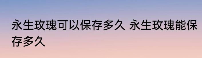 永生玫瑰可以保存多久 永生玫瑰能保存多久