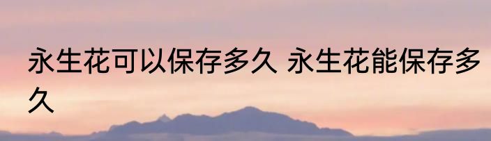 永生花可以保存多久 永生花能保存多久