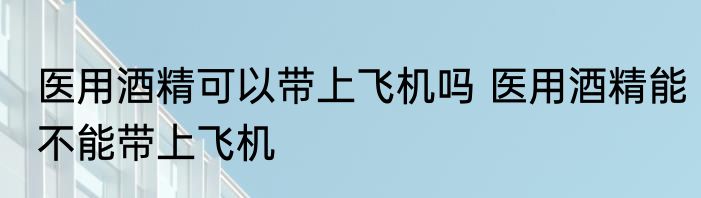 医用酒精可以带上飞机吗 医用酒精能不能带上飞机