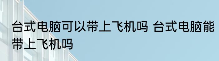 台式电脑可以带上飞机吗 台式电脑能带上飞机吗