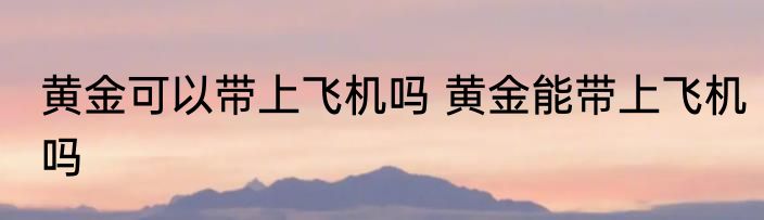 黄金可以带上飞机吗 黄金能带上飞机吗