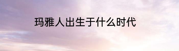 玛雅人出生于什么时代