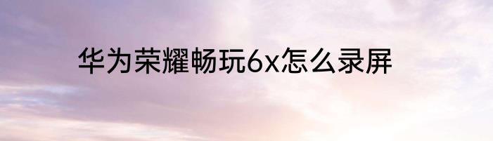 华为荣耀畅玩6x怎么录屏