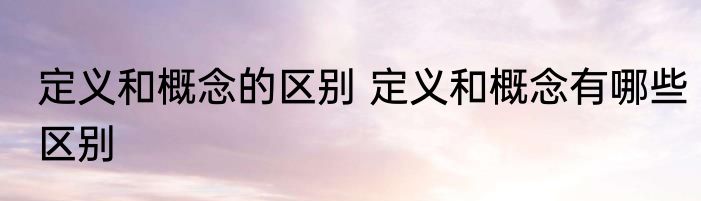 定义和概念的区别 定义和概念有哪些区别