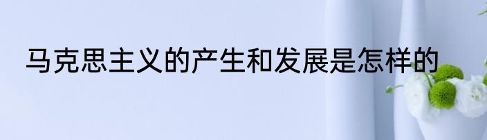 马克思主义的产生和发展是怎样的