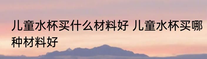 儿童水杯买什么材料好 儿童水杯买哪种材料好