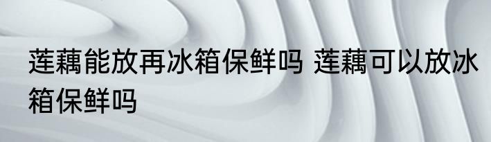 莲藕能放再冰箱保鲜吗 莲藕可以放冰箱保鲜吗