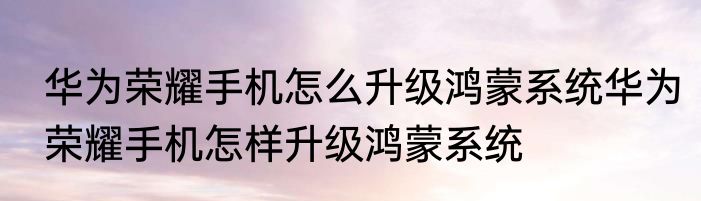 华为荣耀手机怎么升级鸿蒙系统华为荣耀手机怎样升级鸿蒙系统