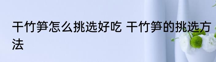 干竹笋怎么挑选好吃 干竹笋的挑选方法
