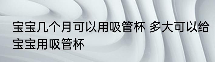 宝宝几个月可以用吸管杯 多大可以给宝宝用吸管杯