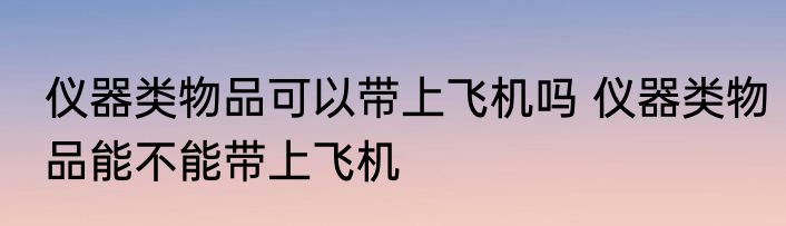 仪器类物品可以带上飞机吗 仪器类物品能不能带上飞机