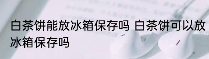 白茶饼能放冰箱保存吗 白茶饼可以放冰箱保存吗