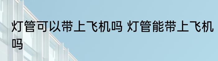 灯管可以带上飞机吗 灯管能带上飞机吗