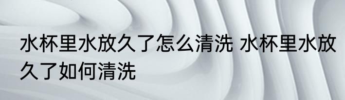 水杯里水放久了怎么清洗 水杯里水放久了如何清洗