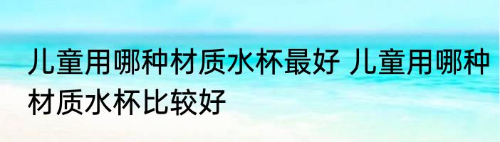 儿童用哪种材质水杯最好 儿童用哪种材质水杯比较好