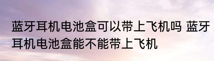 蓝牙耳机电池盒可以带上飞机吗 蓝牙耳机电池盒能不能带上飞机
