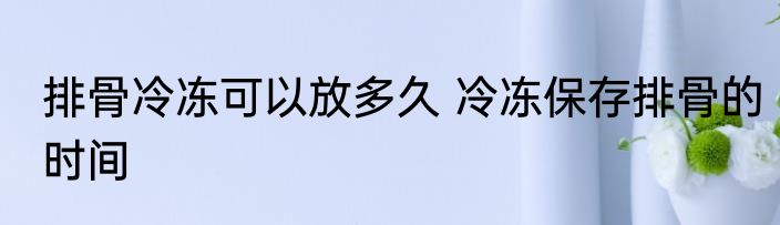 排骨冷冻可以放多久 冷冻保存排骨的时间