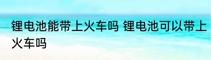 锂电池能带上火车吗 锂电池可以带上火车吗