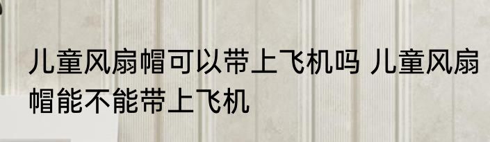 儿童风扇帽可以带上飞机吗 儿童风扇帽能不能带上飞机