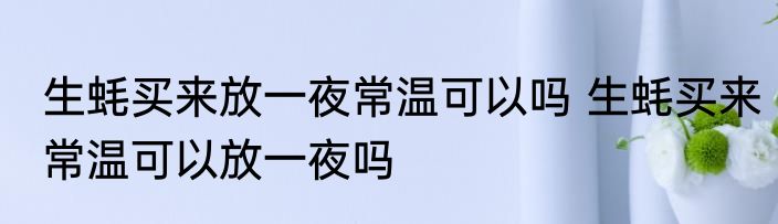 生蚝买来放一夜常温可以吗 生蚝买来常温可以放一夜吗