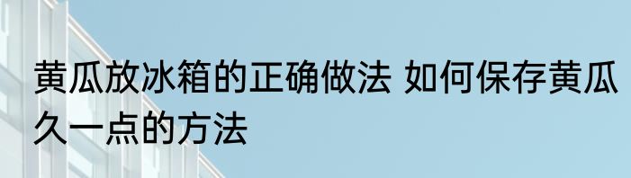 黄瓜放冰箱的正确做法 如何保存黄瓜久一点的方法