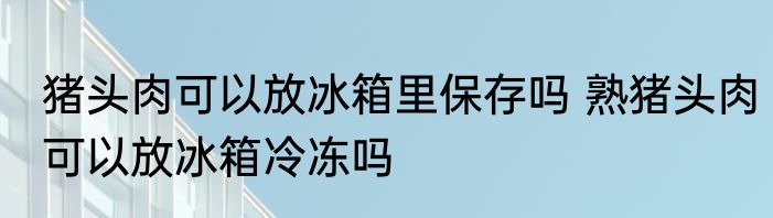 猪头肉可以放冰箱里保存吗 熟猪头肉可以放冰箱冷冻吗