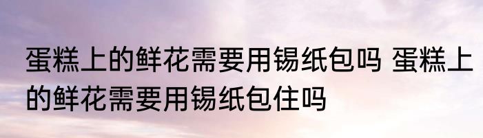 蛋糕上的鲜花需要用锡纸包吗 蛋糕上的鲜花需要用锡纸包住吗