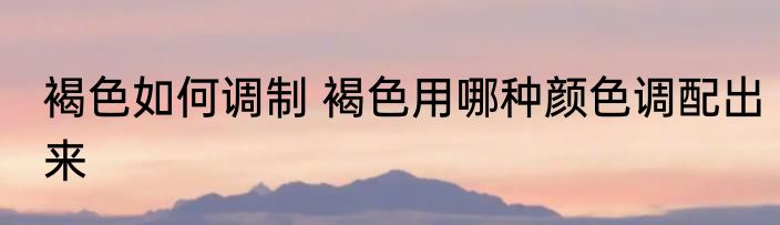 褐色如何调制 褐色用哪种颜色调配出来