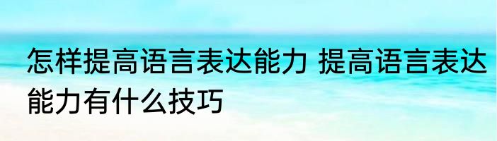 怎样提高语言表达能力 提高语言表达能力有什么技巧