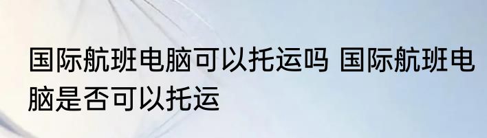 国际航班电脑可以托运吗 国际航班电脑是否可以托运